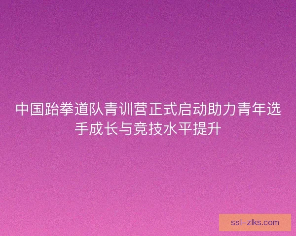 中国跆拳道队青训营正式启动助力青年选手成长与竞技水平提升
