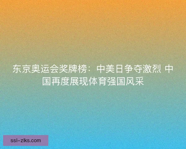 东京奥运会奖牌榜：中美日争夺激烈 中国再度展现体育强国风采