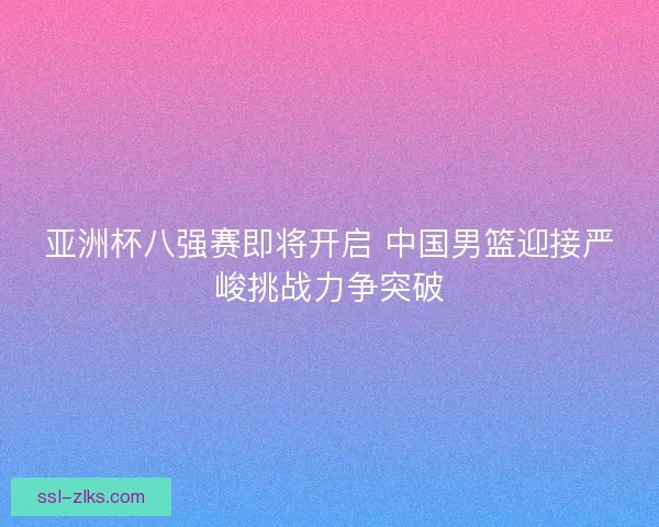 亚洲杯八强赛即将开启 中国男篮迎接严峻挑战力争突破